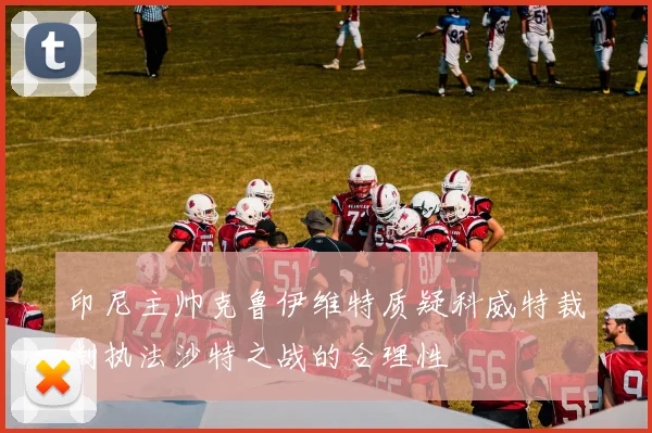 印尼主帅克鲁伊维特质疑科威特裁判执法沙特之战的合理性