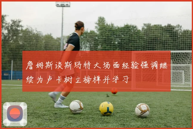 詹姆斯谈斯玛特大场面经验强调继续为卢卡树立榜样并学习