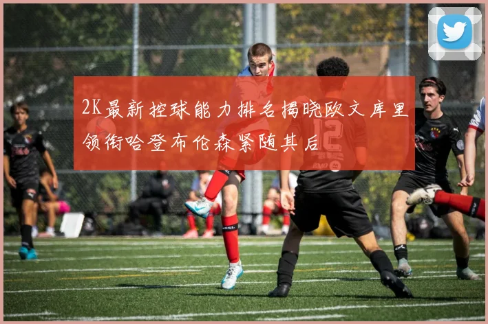 2K最新控球能力排名揭晓欧文库里领衔哈登布伦森紧随其后
