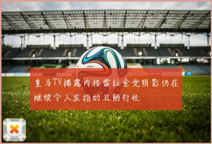 皇马TV揭露内格雷拉余党阴影仍在继续令人发指的丑陋行径