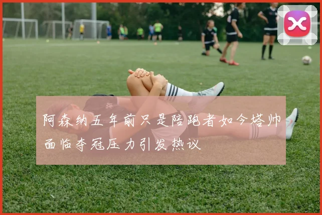 阿森纳五年前只是陪跑者如今塔帅面临夺冠压力引发热议