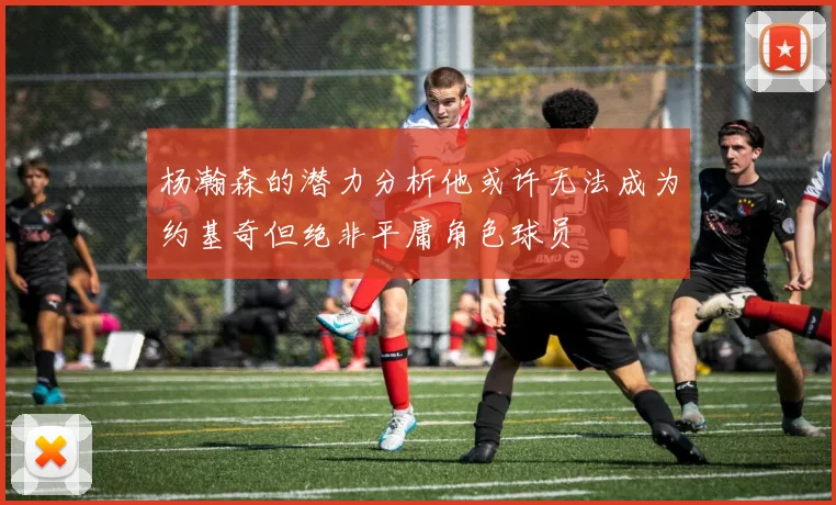 杨瀚森的潜力分析他或许无法成为约基奇但绝非平庸角色球员