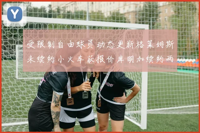受限制自由球员动态更新格莱姆斯未续约小火车获报价库明加续约两年解析