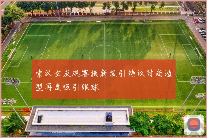 索汉女友观赛换新装引热议时尚造型再度吸引眼球