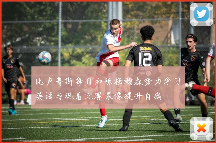 比卢普斯每日加练杨瀚森努力学习英语与观看比赛录像提升自我