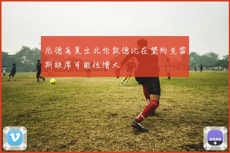 厄德高复出北伦敦德比在望约克雷斯缺席可能性增大