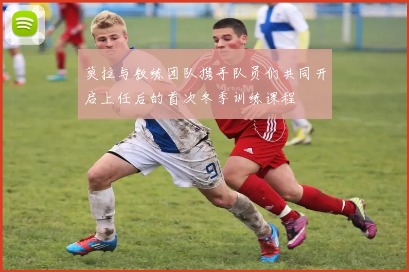 莫拉与教练团队携手队员们共同开启上任后的首次冬季训练课程