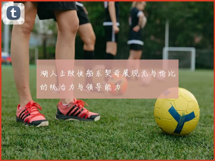 湖人击败快船东契奇展现无与伦比的统治力与领导能力