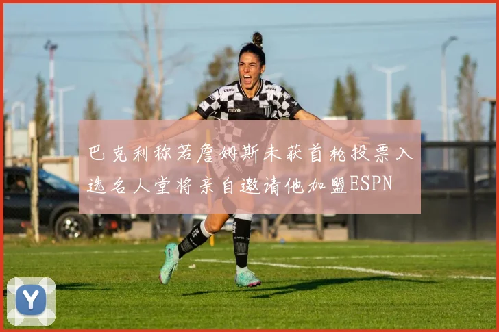 巴克利称若詹姆斯未获首轮投票入选名人堂将亲自邀请他加盟ESPN