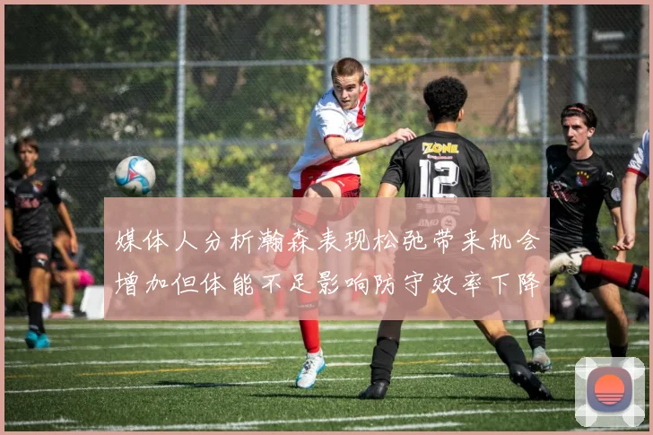 媒体人分析瀚森表现松弛带来机会增加但体能不足影响防守效率下降