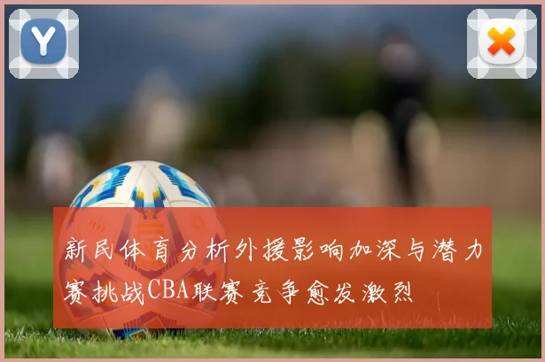 新民体育分析外援影响加深与潜力赛挑战CBA联赛竞争愈发激烈