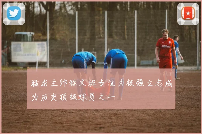 猛龙主帅称文班专注力极强立志成为历史顶级球员之一