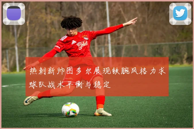 热刺新帅图多尔展现铁腕风格力求球队战术平衡与稳定