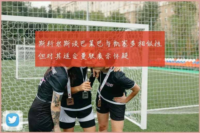 斯科尔斯谈巴莱巴与凯塞多相似性但对其适合曼联表示怀疑