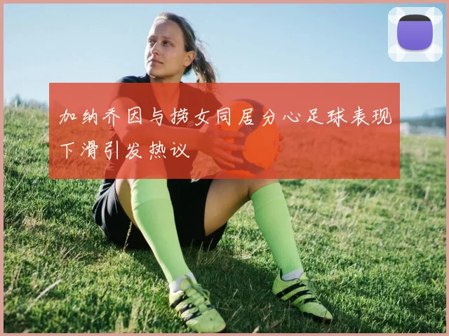 加纳乔因与捞女同居分心足球表现下滑引发热议