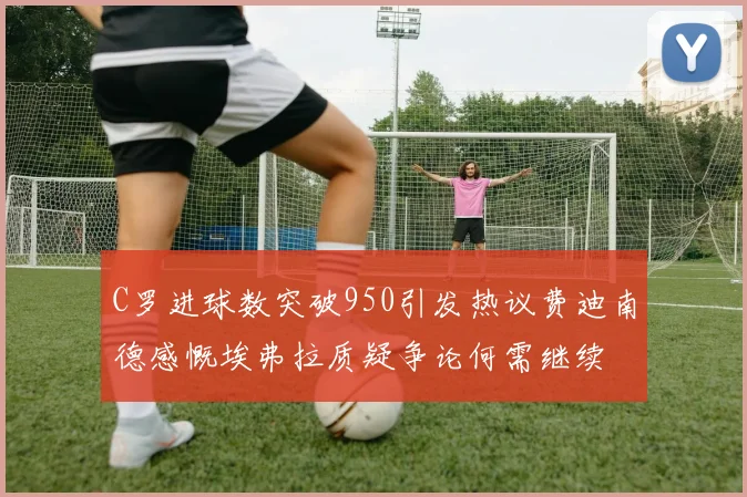 C罗进球数突破950引发热议费迪南德感慨埃弗拉质疑争论何需继续