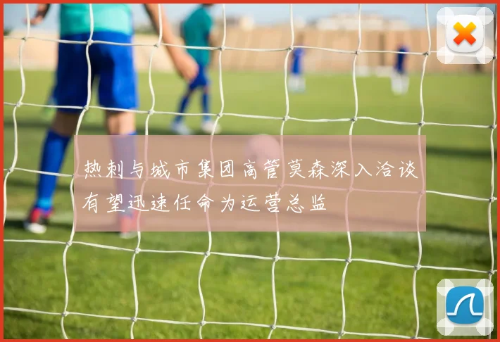 热刺与城市集团高管莫森深入洽谈有望迅速任命为运营总监