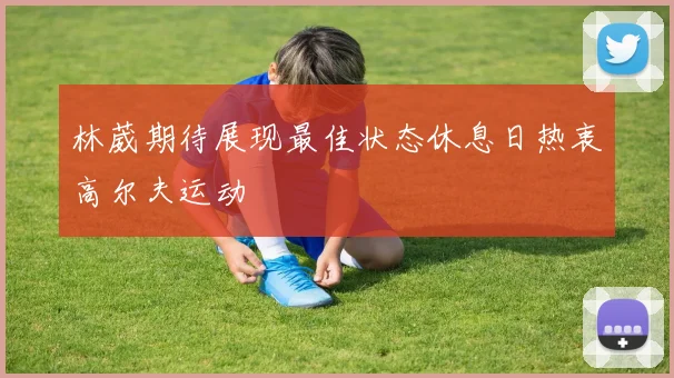 林葳期待展现最佳状态休息日热衷高尔夫运动