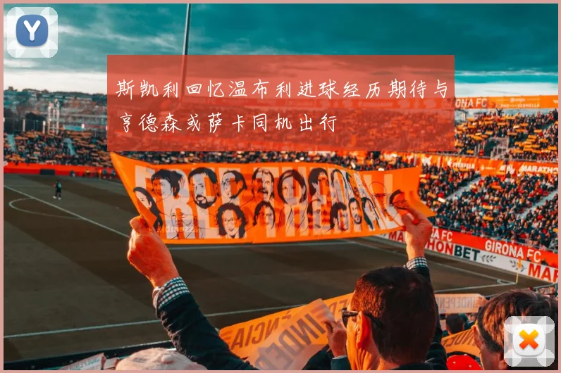 斯凯利回忆温布利进球经历期待与亨德森或萨卡同机出行