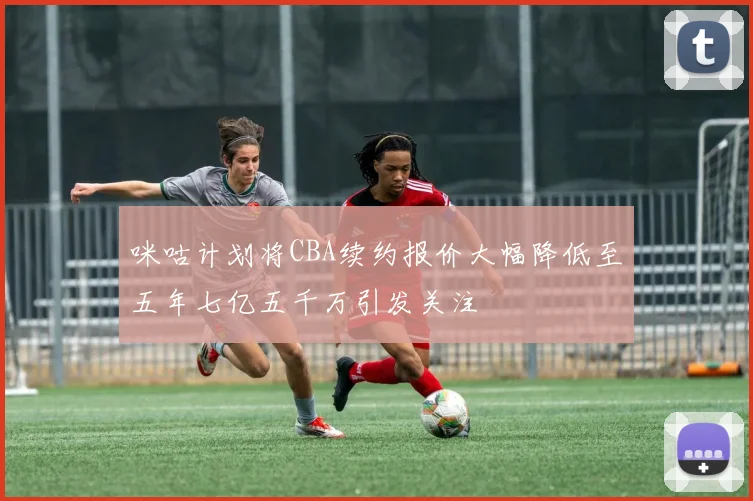 咪咕计划将CBA续约报价大幅降低至五年七亿五千万引发关注