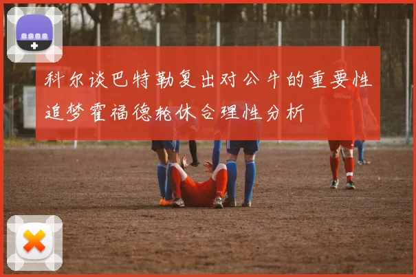 科尔谈巴特勒复出对公牛的重要性追梦霍福德轮休合理性分析