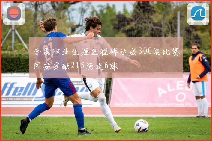 李磊职业生涯里程碑达成300场比赛国安贡献215场进6球