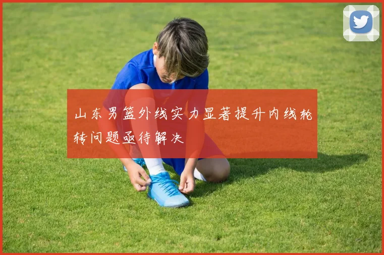 山东男篮外线实力显著提升内线轮转问题亟待解决