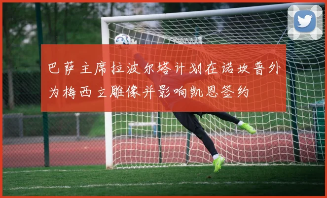 巴萨主席拉波尔塔计划在诺坎普外为梅西立雕像并影响凯恩签约