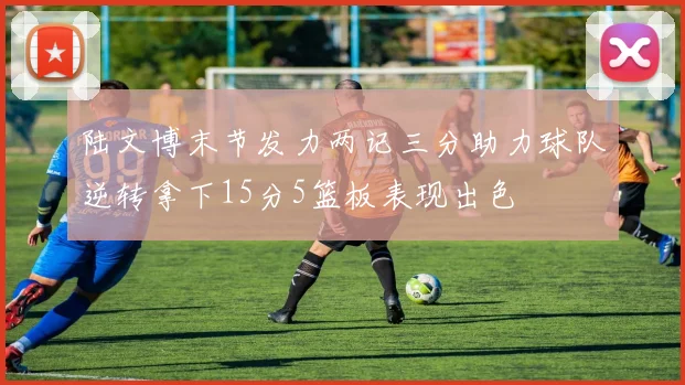 陆文博末节发力两记三分助力球队逆转拿下15分5篮板表现出色